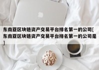 东南亚区块链资产交易平台排名第一的公司[东南亚区块链资产交易平台排名第一的公司是]