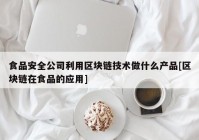 食品安全公司利用区块链技术做什么产品[区块链在食品的应用]