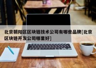 北京朝阳区区块链技术公司有哪些品牌[北京区块链开发公司哪里好]