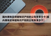 国内拥有区块链知识产权的公司有多少个[国内拥有区块链知识产权的公司有多少个]