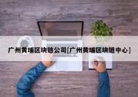 广州黄埔区块链公司[广州黄埔区块链中心]