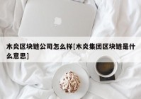 木炎区块链公司怎么样[木炎集团区块链是什么意思]