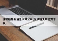 区块链最新消息天津公司[区块链天眼官方下载]